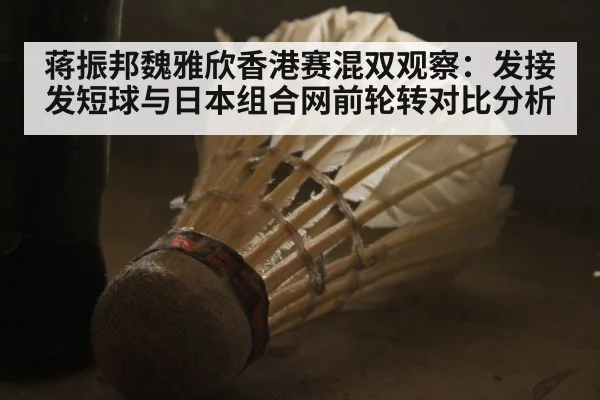 蒋振邦魏雅欣香港赛混双观察：发接发短球与日本组合网前轮转对比分析